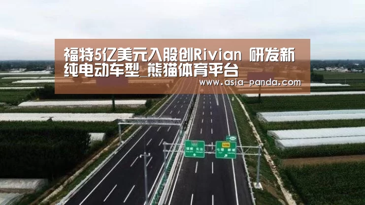 福特5亿美元入股创Rivian 研发新纯电动车型_熊猫体育平台(图1) 熊猫体育直播